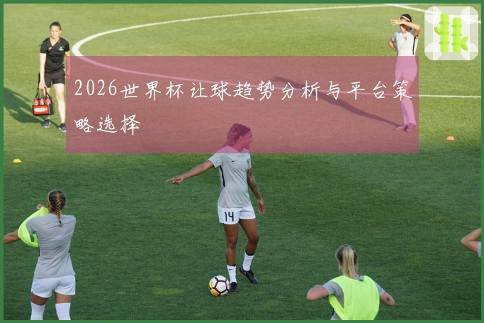 2026世界杯让球趋势分析与平台策略选择