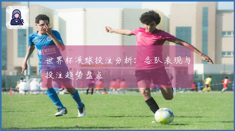 世界杯滚球投注分析：各队表现与投注趋势盘点